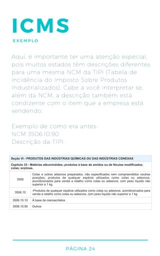 PÁGINA 24
ICMSEXEMPLO
Aqui, é importante ter uma atenção especial,
pois muitos estados têm descrições diferentes
para uma mesma NCM da TIPI (Tabela de
incidência do Imposto Sobre Produtos
Industrializados). Cabe a você interpretar se,
além da NCM, a descrição também está
condizente com o item que a empresa está
vendendo.
Exemplo de como era antes:
NCM 3506.10.90
Descrição da TIPI:
 