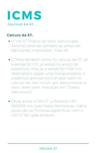 O IVA-ST (Índice de Valor Adicionado
Setorial) deve ser somado ao preço do
fabricante/ importador, mais IPI.
O frete também entra no cálculo da ST: se
a venda for CIF, já estará no preço do
substituto; mas se a venda for FOB, e o
destinatário pagar uma transportadora, o
substituto precisa colocar esse valor no
cálculo (se não incluir, por desconhecer o
valor, deve fazer indicação em “Dados
Adicionais”).
Onde achar o IVA-ST: a Portaria CAT-
16/2009, em suas Notas Remissivas, indica
quais são as Portarias específicas com o
IVA-ST de cada produto.
Cálculo da ST:
PÁGINA 27
ICMSCÁLCULO DA ST
 