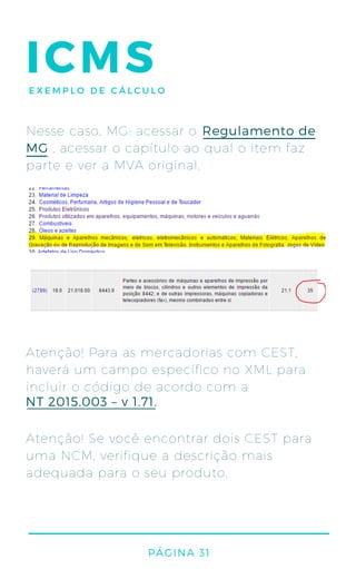 Nesse caso, MG: acessar o
, acessar o capítulo ao qual o item faz
parte e ver a MVA original.
Regulamento de
MG
Atenção! Para as mercadorias com CEST,
haverá um campo específico no XML para
incluir o código de acordo com a
Atenção! Se você encontrar dois CEST para
uma NCM, verifique a descrição mais
adequada para o seu produto.
NT 2015.003 – v 1.71.
PÁGINA 31
ICMSEXEMPLO DE CÁLCULO
 