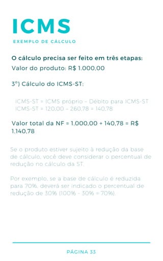 ICMSEXEMPLO DE CÁLCULO
ICMS-ST = ICMS próprio – Débito para ICMS-ST
ICMS-ST = 120,00 – 260,78 = 140,78
Se o produto estiver sujeito à redução da base
de cálculo, você deve considerar o percentual de
redução no cálculo da ST.
Por exemplo, se a base de cálculo é reduzida
para 70%, deverá ser indicado o percentual de
redução de 30% (100% - 30% = 70%).
Valor do produto: R$ 1.000,00
3º) Cálculo do ICMS-ST:
Valor total da NF = 1.000,00 + 140,78 = R$
1.140,78
O cálculo precisa ser feito em três etapas:
PÁGINA 33
 