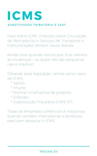 ICMS
Falar sobre ICMS (Imposto sobre Circulação
de Mercadorias e Serviços de Transporte e
Comunicação) sempre causa dúvida.
Ainda mais quando temos que ficar atentos
às mudanças – as quais não são pequenas,
não é mesmo?
Olhando pela legislação, temos vários tipos
de ICMS:
* Isento;
* Imune;
* Normal (chamamos de próprio);
* Diferido;
* Substituição Tributária (ICMS-ST).
Todas as empresas comerciais e industriais
quando vendem mercadorias e produtos,
precisam destacar o ICMS.
PÁGINA 04
SUBSTITUIÇÃO TRIBUTÁRIA E CEST
 