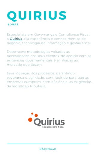 QUIRIUSSOBRE
Especialista em Governança e Compliance Fiscal,
a alia experiência e conhecimentos de
negócio, tecnologia da informação e gestão fiscal.
Desenvolve metodologias voltadas as
necessidades dos seus clientes, de acordo com as
exigências governamentais e alinhadas ao
mercado que atuam.
Leva inovação aos processos, garantindo
segurança e agilidade, contribuindo para que as
empresas cumpram, com eficiência, as exigências
da legislação tributária.
PÁGINA40
Quirius
 
