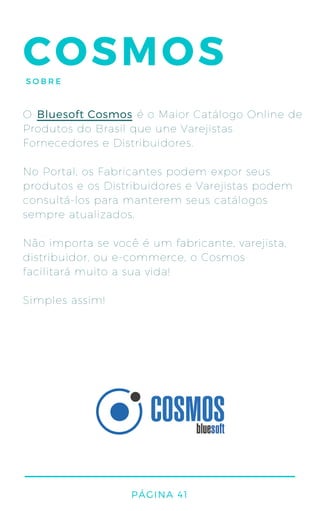 COSMOSSOBRE
O é o Maior Catálogo Online de
Produtos do Brasil que une Varejistas
Fornecedores e Distribuidores.
No Portal, os Fabricantes podem expor seus
produtos e os Distribuidores e Varejistas podem
consultá-los para manterem seus catálogos
sempre atualizados.
Não importa se você é um fabricante, varejista,
distribuidor, ou e-commerce, o Cosmos
facilitará muito a sua vida!
Simples assim!
Bluesoft Cosmos
PÁGINA 41
 