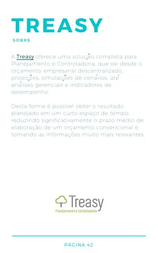 TREASYSOBRE
A oferece uma solução completa para
Planejamento e Controladoria, que vai desde o
orçamento empresarial descentralizado,
projeções, simulações de cenários, até
análises gerenciais e indicadores de
desempenho.
Desta forma é possível obter o resultado
planejado em um curto espaço de tempo,
reduzindo significativamente o prazo médio de
elaboração de um orçamento convencional e
tornando as informações muito mais relevantes.
Treasy
PÁGINA 42
 