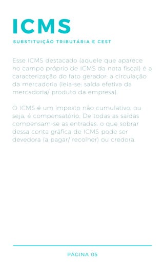 ICMS
Esse ICMS destacado (aquele que aparece
no campo próprio de ICMS da nota fiscal) é a
caracterização do fato gerador: a circulação
da mercadoria (leia-se: saída efetiva da
mercadoria/ produto da empresa).
O ICMS é um imposto não cumulativo, ou
seja, é compensatório. De todas as saídas
compensam-se as entradas, o que sobrar
dessa conta gráfica de ICMS pode ser
devedora (a pagar/ recolher) ou credora.
PÁGINA 05
SUBSTITUIÇÃO TRIBUTÁRIA E CEST
 