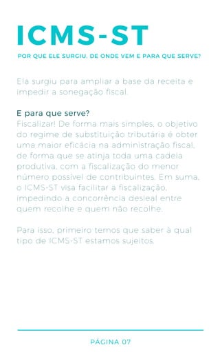 ICMS-ST
Ela surgiu para ampliar a base da receita e
impedir a sonegação fiscal.
Fiscalizar! De forma mais simples, o objetivo
do regime de substituição tributária é obter
uma maior eficácia na administração fiscal,
de forma que se atinja toda uma cadeia
produtiva, com a fiscalização do menor
número possível de contribuintes. Em suma,
o ICMS-ST visa facilitar a fiscalização,
impedindo a concorrência desleal entre
quem recolhe e quem não recolhe.
Para isso, primeiro temos que saber à qual
tipo de ICMS-ST estamos sujeitos.
E para que serve?
PÁGINA 07
POR QUE ELE SURGIU, DE ONDE VEM E PARA QUE SERVE?
 