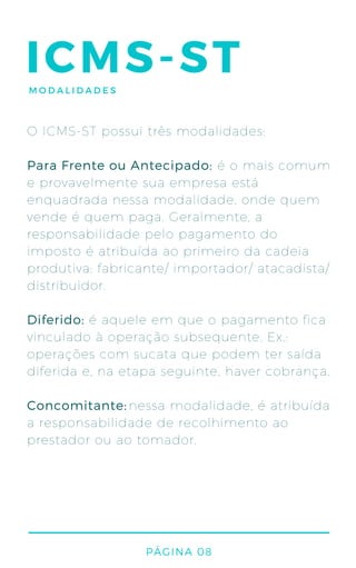 ICMS-ST
O ICMS-ST possui três modalidades:
é o mais comum
e provavelmente sua empresa está
enquadrada nessa modalidade, onde quem
vende é quem paga. Geralmente, a
responsabilidade pelo pagamento do
imposto é atribuída ao primeiro da cadeia
produtiva: fabricante/ importador/ atacadista/
distribuidor.
é aquele em que o pagamento fica
vinculado à operação subsequente. Ex.:
operações com sucata que podem ter saída
diferida e, na etapa seguinte, haver cobrança.
nessa modalidade, é atribuída
a responsabilidade de recolhimento ao
prestador ou ao tomador.
Para Frente ou Antecipado:
Diferido:
Concomitante:
PÁGINA 08
MODALIDADES
 