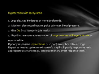 Hypotension withTachycardia
1. Legs elevated 60 degree or more (preferred).
2. Monitor: electrocardiogram, pulse oximeter, blood pressure.
3. Give O2 6–10 liters/min (via mask).
4. Rapid intravenous administration of large volumes of Ringer’s lactate or
normal saline.
If poorly responsive: epinephrine (1:10,000) slowly IV 1 ml (= 0.1 mg)
Repeat as needed up to a maximum of 1 mg.If still poorly responsive seek
appropriate assistance (e.g., cardiopulmonary arrest response team)
 
