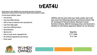 trEAT4U
Each item in the trEAT4u line was built around a 10 point
nutritional criteria that’ll meet your health and nutrition needs.
A Truly Good trEAT4u offers:
• 1oz serving
• Less than 200 calories
• 10% or less of calories from saturated fat
• Less than 20g sugar
• Less than 200mg sodium
• 0g cholesterol
• 0g trans fat
• Easy to read, short, ingredient list
• No artificial ingredients (all natural)
• Great taste!
trEAT4u will not only meet your taste needs, but it will
also meet the following national nutritional criteria: Flik
Fit, Compass Fit Snack Criteria, Morrison’s Good
Nutrition Criteria, BAC Fit (Compass One) and Aramark’s
Healthy for Life Snack Approach (Better for me Snacks).
Bag Size
3 ¼” wide
5 ¾” tall
 