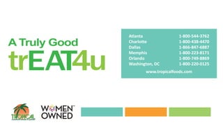 Atlanta 1-800-544-3762
Charlotte 1-800-438-4470
Dallas 1-866-847-6887
Memphis 1-800-223-8171
Orlando 1-800-749-8869
Washington, DC 1-800-220-0125
www.tropicalfoods.com
 