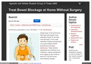 Agnostic and Atheist Student Group of Texas A&M


            Treat Bowel Blockage at Home Without Surgery

            Search                                                                                            Active
            Search this site:                                  Search                                         forum
                                                                                                              topics
               Home » Forums » Welcome to the AASG Forum » Social Issues                                         I found some of
                                                                                                                 this interesting
            Submitted by gavinowlsen on Sun, 09/16/2012 - 11:48 Social Issues                                    Looking for
                                                                                                                 Christians/Theists
                                                                           Human body is full with toxins
                                                                                                                 Random
                                                                           that have been absorb from            Suggestions
                                                                           unhealthy foods? If not take          Dealing With Loss
                                                                           care seriously, it will cause
                                                                                                                 Parents and
                                                                           unhealthy lifestyle and probably      Atheism
                                                                           can cause undesire health
                                                                                                                               more
                                                                           problem such as bowel
                                                                           obstruction. These harmful         Poll
                                                                           substances are retained in our     Would you be
                                                                           intestines, causing constipation   interested in wearing
                                                                           and clogging up your body as       an "Ask an Atheist" t-
                                                                           much as it can not do any          shirt around campus?
                                                                           environmental disaster.            Yes, I would wear
                                                                                                              one.

open in browser PRO version   Are you a developer? Try out the HTML to PDF API                                                         pdfcrowd.com
 