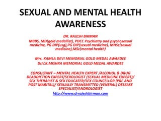 SEXUAL AND MENTAL HEALTH
       AWARENESS
                     DR. RAJESH BIRMAN
  MBBS, MD(gold medallist), PDCC Psychiatry and psychosexual
  medicine, PG DIP(usg),PG DIP(sexual medicine), MHSc(sexual
                medicine),MSc(mental health)

     Mrs. KAMLA DEVI MEMORIAL GOLD MEDAL AWARDEE
      Dr.V.K.MISHRA MEMORIAL GOLD MEDAL AWARDEE

   CONSULTANT – MENTAL HEALTH EXPERT /ALCOHOL & DRUG
 DEADDICTION EXPERT/SEXOLOGIST (SEXUAL MEDICINE EXPERT)/
  SEX THERAPIST & SEX EDUCATER/SEX COUNCELLOR (PRE AND
  POST MARITAL)/ SEXUALLY TRANSMITTED (VENERAL) DESEASE
                  SPECIALIST/ANDROLOGIST
              http://www.drrajeshbirman.com
 