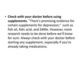 • Check with your doctor before using
  supplements. "There's promising evidence for
  certain supplements for depression,“ such as
  fish oil, folic acid, and SAMe. However, more
  research needs to be done before we'll know
  for sure. Always check with your doctor before
  starting any supplement, especially if you’re
  already taking medications.
 