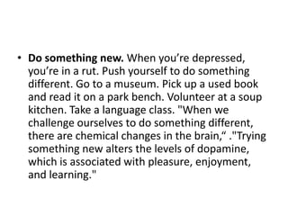 • Do something new. When you’re depressed,
  you’re in a rut. Push yourself to do something
  different. Go to a museum. Pick up a used book
  and read it on a park bench. Volunteer at a soup
  kitchen. Take a language class. "When we
  challenge ourselves to do something different,
  there are chemical changes in the brain,“ ."Trying
  something new alters the levels of dopamine,
  which is associated with pleasure, enjoyment,
  and learning."
 