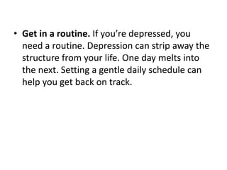 • Get in a routine. If you’re depressed, you
  need a routine. Depression can strip away the
  structure from your life. One day melts into
  the next. Setting a gentle daily schedule can
  help you get back on track.
 