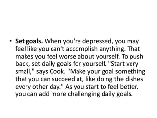 • Set goals. When you're depressed, you may
  feel like you can't accomplish anything. That
  makes you feel worse about yourself. To push
  back, set daily goals for yourself. "Start very
  small," says Cook. "Make your goal something
  that you can succeed at, like doing the dishes
  every other day." As you start to feel better,
  you can add more challenging daily goals.
 