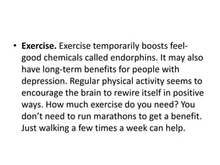 • Exercise. Exercise temporarily boosts feel-
  good chemicals called endorphins. It may also
  have long-term benefits for people with
  depression. Regular physical activity seems to
  encourage the brain to rewire itself in positive
  ways. How much exercise do you need? You
  don’t need to run marathons to get a benefit.
  Just walking a few times a week can help.
 