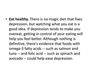 • Eat healthy. There is no magic diet that fixes
  depression, but watching what you eat is a
  good idea. If depression tends to make you
  overeat, getting in control of your eating will
  help you feel better. Although nothing is
  definitive, there's evidence that foods with
  omega-3 fatty acids -- such as salmon and
  tuna -- and folic acid -- such as spinach and
  avocado -- could help ease depression.
 