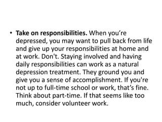 • Take on responsibilities. When you’re
  depressed, you may want to pull back from life
  and give up your responsibilities at home and
  at work. Don't. Staying involved and having
  daily responsibilities can work as a natural
  depression treatment. They ground you and
  give you a sense of accomplishment. If you're
  not up to full-time school or work, that’s fine.
  Think about part-time. If that seems like too
  much, consider volunteer work.
 