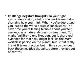 • Challenge negative thoughts. In your fight
  against depression, a lot of the work is mental --
  changing how you think. When you're depressed,
  you leap to the worst possible conclusions. The
  next time you're feeling terrible about yourself,
  use logic as a natural depression treatment. You
  might feel like no one likes you, but is there real
  evidence for that? You might feel like the most
  worthless person on the planet, but is that really
  likely? It takes practice, but in time you can beat
  back those negative thoughts before they get out
  of control.
 