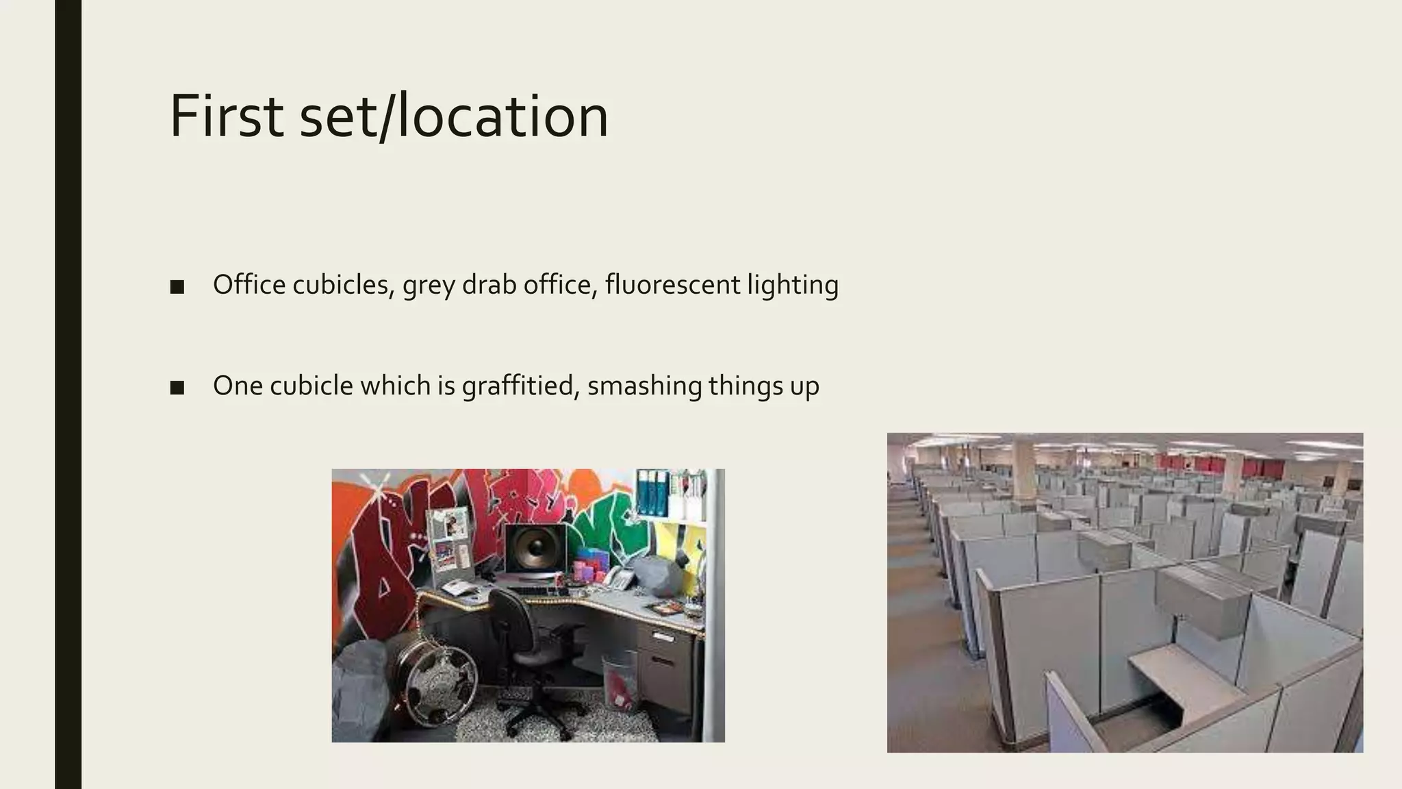 First set/location
■ Office cubicles, grey drab office, fluorescent lighting
■ One cubicle which is graffitied, smashing things up