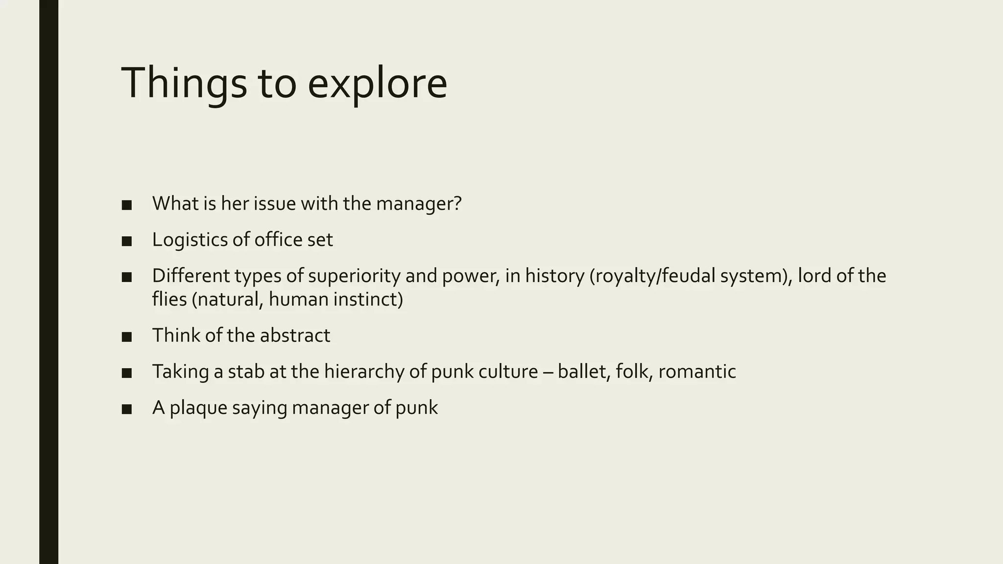 Things to explore
■ What is her issue with the manager?
■ Logistics of office set
■ Different types of superiority and power, in history (royalty/feudal system), lord of the
flies (natural, human instinct)
■ Think of the abstract
■ Taking a stab at the hierarchy of punk culture – ballet, folk, romantic
■ A plaque saying manager of punk