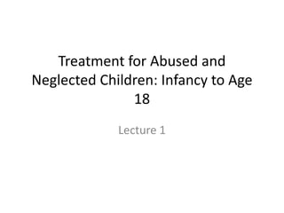 Treatment for Abused and 
Neglected Children: Infancy to Age 
18 
Lecture 1 
 