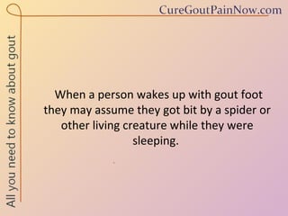 When a person wakes up with gout foot they may assume they got bit by a spider or other living creature while they were sleeping.  