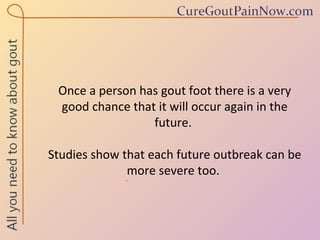 Once a person has gout foot there is a very good chance that it will occur again in the future.  Studies show that each future outbreak can be more severe too.  