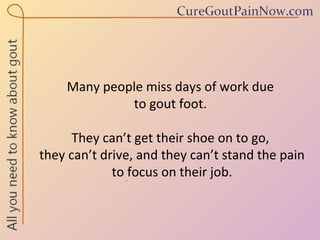 Many people miss days of work due  to gout foot.  They can’t get their shoe on to go,  they can’t drive, and they can’t stand the pain to focus on their job. 