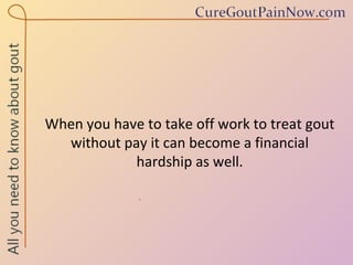 When you have to take off work to treat gout without pay it can become a financial hardship as well. 