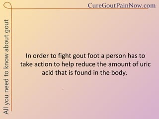 In order to fight gout foot a person has to take action to help reduce the amount of uric acid that is found in the body.  