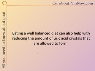 Eating a well balanced diet can also help with reducing the amount of uric acid crystals that are allowed to form. 