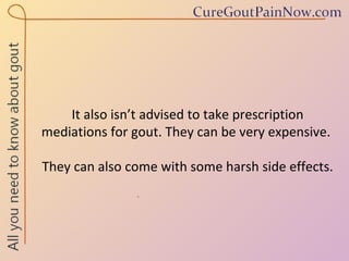 It also isn’t advised to take prescription mediations for gout. They can be very expensive.  They can also come with some harsh side effects. 