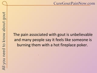 The pain associated with gout is unbelievable and many people say it feels like someone is burning them with a hot fireplace poker.  