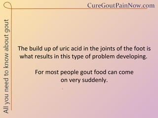 The build up of uric acid in the joints of the foot is what results in this type of problem developing.  For most people gout food can come  on very suddenly.  