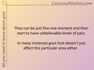 They can be just fine one moment and then start to have unbelievable levels of pain. In many instances gout foot doesn’t just affect this particular area either.  