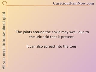 The joints around the ankle may swell due to the uric acid that is present.  It can also spread into the toes.  