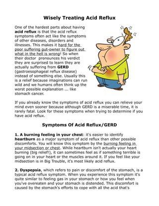 Wisely Treating Acid Reflux
One of the hardest parts about having
acid reflux is that the acid reflux
symptoms often act like the symptoms
of other diseases, disorders and
illnesses. This makes it hard for the
poor suffering gut-owner to figure out
what in the hell is wrong! So when
their doctor pronounces his verdict
they are surprised to learn they are
actually suffering from GERD
(gastroesophageal reflux disease)
instead of something else. Usually this
is a relief because imaginations can run
wild and we humans often think up the
worst possible explanation ... like
stomach cancer.

If you already know the symptoms of acid reflux you can relieve your
mind even sooner because although GERD is a miserable time, it is
rarely fatal. Look for these symptoms when trying to determine if you
have acid reflux.

               Symptoms Of Acid Reflux/GERD

1. A burning feeling in your chest: it's easier to identify
heartburn as a major symptom of acid reflux than other possible
discomforts. You will know this symptom by the burning feeling in
your midsection or chest. While heartburn isn't actually your heart
burning (big relief!), it can sometimes feel as if something terrible is
going on in your heart or the muscles around it. If you feel like your
midsection is in Big Trouble, it's most likely acid reflux.

2. Dyspepsia, which refers to pain or discomfort of the stomach, is a
typical acid reflux symptom. When you experience this symptom it's
quite similar to feeling gas in your stomach or how you feel when
you've overeaten and your stomach is distended. This discomfort is
caused by the stomach's efforts to cope with all the acid that's
 