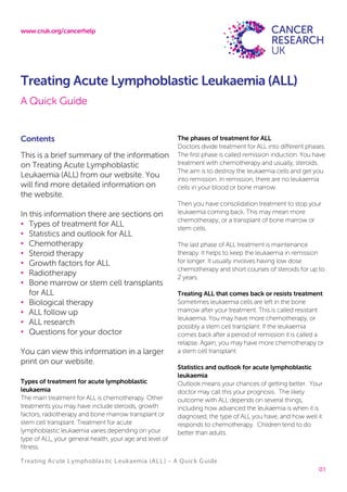www.cruk.org/cancerhelp
Treating Acute Lymphoblas tic Leukaemia (ALL) – A Quick Guide
01
Treating Acute Lymphoblastic Leukaemia (ALL)
A Quick Guide
Contents
This is a brief summary of the information
on Treating Acute Lymphoblastic
Leukaemia (ALL) from our website. You
will find more detailed information on
the website.
In this information there are sections on
• Types of treatment for ALL
• Statistics and outlook for ALL
• Chemotherapy
• Steroid therapy
• Growth factors for ALL
• Radiotherapy
• Bone marrow or stem cell transplants
for ALL
• Biological therapy
• ALL follow up
• ALL research
• Questions for your doctor
You can view this information in a larger
print on our website.
Types of treatment for acute lymphoblastic
leukaemia
The main treatment for ALL is chemotherapy. Other
treatments you may have include steroids, growth
factors, radiotherapy and bone marrow transplant or
stem cell transplant. Treatment for acute
lymphoblastic leukaemia varies depending on your
type of ALL, your general health, your age and level of
fitness.
The phases of treatment for ALL
Doctors divide treatment for ALL into different phases.
The first phase is called remission induction. You have
treatment with chemotherapy and usually, steroids.
The aim is to destroy the leukaemia cells and get you
into remission. In remission, there are no leukaemia
cells in your blood or bone marrow.
Then you have consolidation treatment to stop your
leukaemia coming back. This may mean more
chemotherapy, or a transplant of bone marrow or
stem cells.
The last phase of ALL treatment is maintenance
therapy. It helps to keep the leukaemia in remission
for longer. It usually involves having low dose
chemotherapy and short courses of steroids for up to
2 years.
Treating ALL that comes back or resists treatment
Sometimes leukaemia cells are left in the bone
marrow after your treatment. This is called resistant
leukaemia. You may have more chemotherapy, or
possibly a stem cell transplant. If the leukaemia
comes back after a period of remission it is called a
relapse. Again, you may have more chemotherapy or
a stem cell transplant.
Statistics and outlook for acute lymphoblastic
leukaemia
Outlook means your chances of getting better. Your
doctor may call this your prognosis. The likely
outcome with ALL depends on several things,
including how advanced the leukaemia is when it is
diagnosed, the type of ALL you have, and how well it
responds to chemotherapy. Children tend to do
better than adults.
 