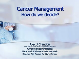 Cancer Management How do we decide? Alex J Crandon MB BS (Syd) PhD (Leeds) FRCOG (Lond) FRANZCOG (Melb) CGO Gynaecological Oncologist Mater and Brisbane Private Hospitals Director Qld Centre for Gyn. Cancer 