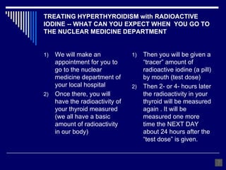 TREATING HYPERTHYROIDISM with RADIOACTIVE IODINE -- WHAT CAN YOU EXPECT WHEN  YOU GO TO THE NUCLEAR MEDICINE DEPARTMENT We will make an appointment for you to go to the nuclear medicine department of your local hospital Once there, you will have the radioactivity of your thyroid measured (we all have a basic amount of radioactivity in our body) Then you will be given a “tracer” amount of radioactive iodine (a pill) by mouth (test dose) Then 2- or 4- hours later the radioactivity in your thyroid will be measured again . It will be measured one more time the NEXT DAY about 24 hours after the “test dose” is given. 