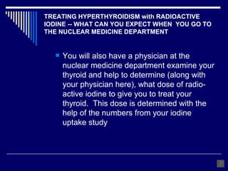 TREATING HYPERTHYROIDISM with RADIOACTIVE IODINE -- WHAT CAN YOU EXPECT WHEN  YOU GO TO THE NUCLEAR MEDICINE DEPARTMENT You will also have a physician at the nuclear medicine department examine your thyroid and help to determine (along with your physician here), what dose of radio-active iodine to give you to treat your thyroid.  This dose is determined with the help of the numbers from your iodine uptake study 