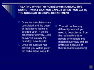 TREATING HYPERTHYROIDISM with RADIOACTIVE IODINE -- WHAT CAN YOU EXPECT WHEN  YOU GO TO THE NUCLEAR MEDICINE DEPARTMENT Once the calculations are completed and the dose of radioactive iodine is decided upon, it will be ordered for delivery…this delivery is usually the next day, now day #3. Once the capsule has arrived, you will be given the radio active capsule. You will not feel any differently, nor will you need to be protected from the radioactivity (the people who handle this material everyday  will be  protected because of their repeated exposure) 