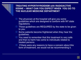 TREATING HYPERTHYROIDISM with RADIOACTIVE IODINE -- WHAT CAN YOU EXPECT WHEN  YOU GO TO THE NUCLEAR MEDICINE DEPARTMENT The physician at the hospital will give you some guidelines which are designed to conform with NY state regulations.  These guidelines are REQUIRED by the state to be given to you.  Some patients become frightened when they hear the guidelines.  You need to remember that this treatment is very safe and that no harm has come to individuals related to treated persons.  If there were any reasons to have a concern about this form of treatment, we would not be recommending it. 