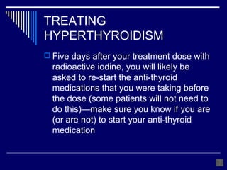 TREATING HYPERTHYROIDISM Five days after your treatment dose with radioactive iodine, you will likely be asked to re-start the anti-thyroid medications that you were taking before the dose (some patients will not need to do this)—make sure you know if you are (or are not) to start your anti-thyroid medication 
