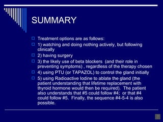 SUMMARY Treatment options are as follows: 1) watching and doing nothing actively, but following clinically 2) having surgery 3) the likely use of beta blockers  (and their role in preventing symptoms) , regardless of the therapy chosen 4) using PTU (or TAPAZOL) to control the gland initially 5) using Radioactive Iodine to ablate the gland (the patient understanding that lifetime replacement with thyroid hormone would then be required).  The patient also understands that #5 could follow #4;  or that #4 could follow #5.  Finally, the sequence #4-5-4 is also possible. 