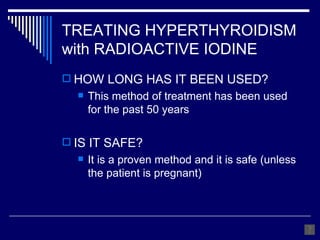 HOW LONG HAS IT BEEN USED? This method of treatment has been used for the past 50 years IS IT SAFE? It is a proven method and it is safe (unless the patient is pregnant) TREATING HYPERTHYROIDISM with RADIOACTIVE IODINE 