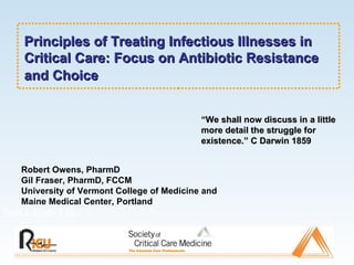 Principles of Treating Infectious Illnesses in Critical Care: Focus on Antibiotic Resistance and Choice Slide Sub-Title Robert Owens, PharmD Gil Fraser, PharmD, FCCM University of Vermont College of Medicine and Maine Medical Center, Portland “ We shall now discuss in a little more detail the struggle for existence.” C Darwin 1859 