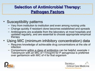Selection of Antimicrobial Therapy: Pathogen Factors Susceptibility patterns Vary from institution to institution and even among nursing units Change quickly if resistant clone becomes established and spreads Antibiograms are available from the laboratory at most hospitals and updated regularly, and are essential to choose appropriate empirical therapy Using MIC (minimum inhibitory concentration) data Requires knowledge of achievable drug concentrations at the site of infection Comparisons  within a class of antibiotics  can be helpful; example = Tobramycin with an MIC of <1mcg/ml for P aeruginosa is preferred over gentamicin with MIC of 4 for that organism 